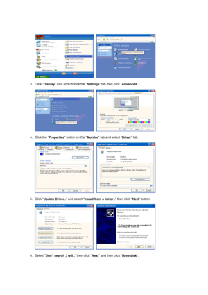 Page 24     
 
3. Click  Display icon and choose the 
Settings tab then click 
Advanced... 
 
     
 
4. Click the  Properties button on the 
Monitor tab and select 
Driver tab.  
 
     
 
5. Click  Update Driver..  and select 
Install from a list or..  then click 
Next button.  
 
     
 
6. Select  Dont search ,I will..  then click 
Next and then click 
Have disk.  
 
 