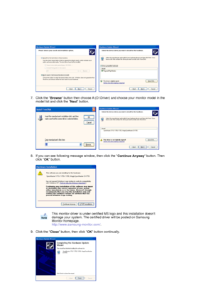 Page 25     
 
7. Click the  Browse button then choose A:(D:\Driver) and
 choose your monitor model in the 
model list and click the  Next button.  
 
     
 
8. If you can see following message window, then click the  Continue Anyway button. Then 
click  OK button. 
 
  
 
9. Click the  Close button, then click 
OK button continually. 
 
 
 
 
This monitor driver is under certified MS logo and this installation doesnt 
damage your system. The certified dr iver will be posted on Samsung 
Monitor homepage....