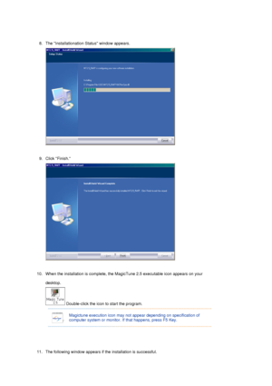 Page 30 
8. The Installationation Status window appears. 
 
 
9. Click Finish. 
 
 
10. When the installation is complete, the MagicTune 2.5 executable icon appears on your  desktop.  
 Double-click the icon to start the program. 
 
 
11. The following window appears if the installation is successful.  
 
 
Magictune execution icon may not appear depending on specification of 
computer system or monitor. If  that happens, press F5 Key.
 
 