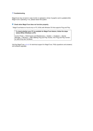 Page 32 
 
   
 Troubleshooting 
 
 
MagicTune may not work in case monitor is replaced or driver of graphic card is updated while 
MagicTune is operating. If so , please restart the system.  
    Check when MagicTune does not function properly.   
 
* MagicTune feature is found only on PC (VGA) with Window OS that supports Plug and Play. 
 
 
 
Visit the MagicTune  website for technical support for MagicTune , FAQs (questions and answers) 
and software upgrades.  
 
 
* To check whether your PC is available...