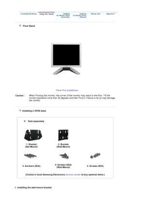 Page 34 
 
   Pivot Stand 
Pivot Pro Installation
 Caution : When Pivoting the monitor, the corner of th
e monitor may reach to the floor. Tilt the 
monitor backward more than 45 degrees and then Pivot it. Failure to do so may damage 
the monitor.
 
 
   Installing a VESA base  
 
 
  
 
 
 
Sold separately 
 
 
1. Bracket 
(Set-Mount) 2. Bracket 
(Wall-Mount)
   
3. Anchors (3EA)  4. Screws (3EA) 
(Wall-Mount)5. Screws (4EA)
 
 
(Contact a local Samsung Electronics  service center to buy optional items.)...