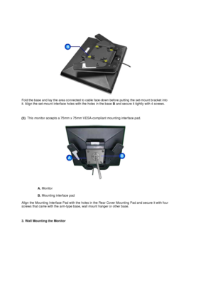 Page 36Fold the base and lay the area connected to cable face-down before putting the set-mount bracket into 
it. Align the set-mount interface holes with the holes in the base B and secure it tightly with 4 screws. 
 
 
 
(3)   This monitor accepts a 75mm x 75mm VESA
-compliant mounting interface pad. 
A. Monitor  
 
B.  Mounting interface pad  
 
Align the Mounting Interface Pad with the holes in the Rear Cover Mounting Pad and secure it with four 
screws that came with the arm-type base , wall mount hanger...