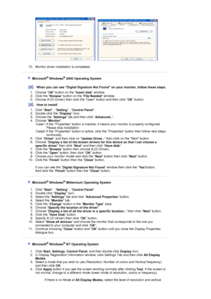 Page 42     
 
10. Monitor driver installation is completed.  
 
 
 
    Microsoft® Windows® 2000 Operating System
 
 
When you can see Digital Signature Not Found on your monitor, follow these steps.
1. Choose  OK button on the 
Insert disk window.  
2. Click the  Browse button on the 
File Needed window.  
3. Choose A:(D:\Driver) then click the Open button and then click  OK button.  
How to install
1. Click  Start , 
Setting  , 
Control Panel .  
2. Double click the  Display Icon.  
3. Choose the  Settings...