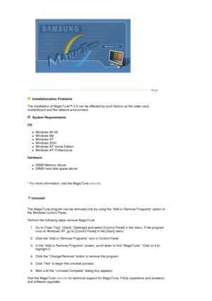 Page 47 
  
 
  Installationation Problems  
The installation of MagicTune™ 2.5 can be affected by such factors as the video card, 
motherboard and the network environment.  
    System Requirements 
OS  
zWindows 98 SE  
zWindows Me  
zWindows NT  
zWindows 2000  
zWindows XP Home Edition  
zWindows XP Professional  
Hardware  
z32MB Memory above  
z25MB Hard disk space above  
          
* For more information , visit the MagicTune website.  
 
 
  
 Uninstall 
 
 
The MagicTune program can be removed only by...