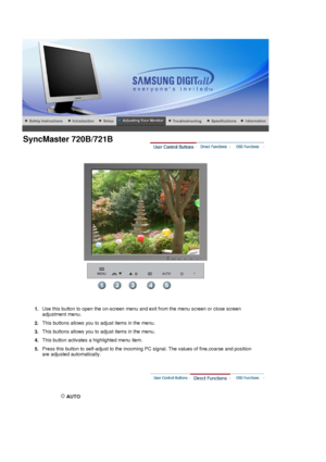 Page 49 
 
1.Use this button to open the on-screen menu and exit from the menu screen or close screen 
adjustment menu. 
2. This buttons allows you to adjust items in the menu.
3. This buttons allows you to adjust items in the menu.
4.  This button activates a highlighted menu item.
5.  Press this button to self-adjust to the incoming PC signal. The values of fine,coarse and position 
are adjusted automatically.
 
 AUTO 
 
SyncMaster 720B/721B
 