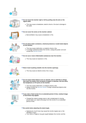 Page 6 
 
Do not move the monitor right or left by pulling only the wire or the 
signal cable. 
zThis may cause a breakdown, electric shock or fire due to damage to 
the cable.  
 
 
Do not cover the vents on the monitor cabinet. 
zBad ventilation may cause a breakdown or fire.  
 
 
Do not place water containers, chemical products or small metal objects 
on the monitor. 
zThis may cause malfunction, an electric shock or fire.  
zIf a foreign substance enters the monitor, unplug the power cord and 
contact the...