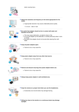 Page 7stand, causing injury.  
 
Adjust the resolution and frequency to the levels appropriate for the 
model. 
zInappropriate resolution may cause undesirable picture quality.  
 17,19 inch - 1280 X 1024 
 
 
Be careful that adapter should no t be in contact with water and 
therefore not be wet.  
zThis may cause malfunction, an electric shock or fire.  
zDo not use adapter by the waterside or outside particularly when it rains 
or snows.  
zBe careful that adapter should not be wet while cleaning floor with...