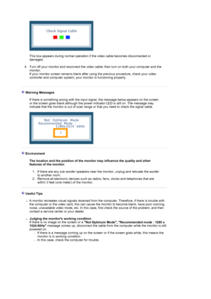 Page 71  
 
This box appears during normal operation if the video cable becomes disconnected or 
damaged. 
 
4. Turn off your monitor and reconnect the video ca ble; then turn on both your computer and the 
monitor.  
If your monitor screen remains blank after using the previous procedure, check your video 
controller and computer system; your  monitor is functioning properly. 
 
 
 Warning Messages  
  If there is something wrong with the input signal, the message below appears on the screen 
or the screen...