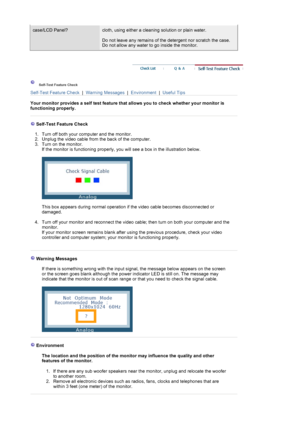 Page 75case/LCD Panel?cloth, using either a cleaning solution or plain water.  
 
Do not leave any remains of the detergent nor scratch the case. 
Do not allow any water to go inside the monitor.  
 
 Self-Test Feature Check  
Self-Test Feature Check  |  Warning Messages  |  Environment  |  Useful Tips
 
Your monitor provides a self test feature that allows you to check whether your monitor is 
functioning properly.  
 
 
 
   Self-Test Feature Check 
 
1. Turn off both your computer and the monitor.  
2....