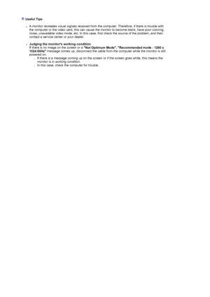 Page 76  
 Useful Tips 
 
zA monitor recreates visual signals received from  the computer. Therefore, if there is trouble with 
the computer or the video card, this can cause the monitor to become blank, have poor coloring, 
noise, unavailable video mode, etc.  In this case, first check the source of the problem, and then 
contact a service center or your dealer.  
 
zJudging the monitors working condition   
If there is no image on the screen or a  Not Optimum Mode, Recommended mode : 1280 x 
1024 60Hz...