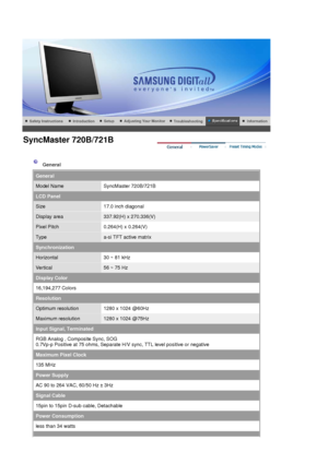 Page 77 
 
 General  
General
Model NameSyncMaster 720B/721B
LCD Panel
Size17.0 inch diagonal
Display area337.92(H) x 270.336(V)
Pixel Pitch0.264(H) x 0.264(V)
Typea-si TFT active matrix
Synchronization
Horizontal30 ~ 81 kHz
Vertical56 ~ 75 Hz
Display Color
16,194,277 Colors
Resolution
Optimum resolution1280 x 1024 @60Hz
Maximum resolution1280 x 1024 @75Hz
Input Signal, Terminated
RGB Analog , Composite Sync, SOG 
0.7Vp-p Positive at 75 ohms, Separate H/V sync, TTL level positive or negative 
Maximum Pixel...