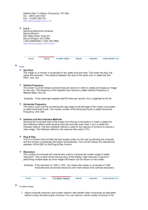 Page 89Stafford Park 12 Telford, Shropshire, TF3 3BJ 
Tel. : (0870) 242 0303 
Fax. : (01952) 292 033 
http://samsungservice.co.uk/ 
 
 
U.S.A. :  
Samsung Electronics America 
Service Division 
400 Valley Road, Suite 201 
Mount Arlington, NJ 07856 
1-800-SAMSUNG (1-800-726-7864) 
http://samsungusa.com/monitor/  
 
 
 
 
 Terms  
 
Dot Pitch 
The image on a monitor is composed of red,  green and blue dots. The closer the dots, the 
higher the resolution. The distance between two dots of the same color is called...