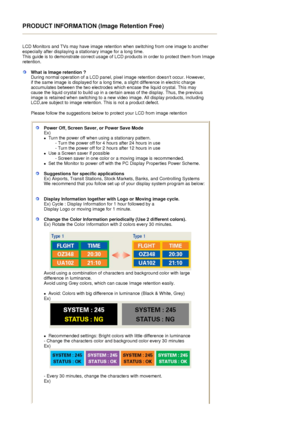 Page 98PRODUCT INFORMATION (Image Retention Free) 
 
LCD Monitors and TVs may have image retention when switching from one image to another 
especially after displaying a stationary image for a long time.  
This guide is to demonstrate correct usage of LC D products in order to protect them from Image 
retention.  
What is Image retention ? 
During normal operation of a LCD panel, pixel image retention doesnt occur. However, 
if the same image is displayed for a long time, a slight difference in electric charge...