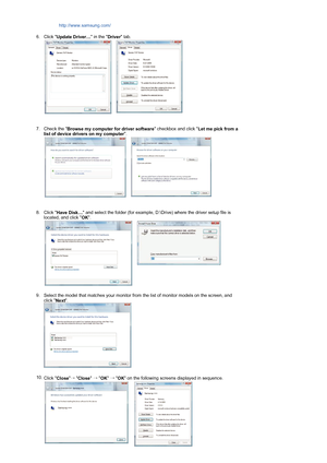 Page 18 http://www.samsung.com/ 
6. Click  Update Driver…  in the 
Driver tab.  
 
 
   
7. Check the  Browse my computer for driver software  checkbox and click 
Let me pick from a 
list of device drivers on my computer .  
 
 
   
8. Click  Have Disk…  and select the folder (for example, D:\Drive) where the driver setup file is 
located, and click  OK.  
 
   
9. Select the model that matches your monitor from  the list of monitor models on the screen, and 
click  Next.  
  
 
10. Click  Close
→  
Close  
→...