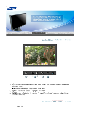 Page 23 
 
1. [ ]Use this button to open the on-screen menu and exit from the menu screen or close screen 
adjustment menu. 
2. [ ]This button allows you to adjust items in the menu.
3. [ ]Press this button to activate a highlighted menu item.
4. [
AUTO ]Press to self-adjust to the incoming PC signal. The values of fine,coarse and position are 
adjusted automatically.
 
 AUTO 
 