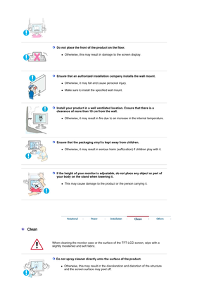 Page 5 
 
Do not place the front of the product on the floor. 
zOtherwise, this may result in damage to the screen display.  
 
 
Ensure that an authorized installation company installs the wall mount. 
zOtherwise, it may fall and cause personal injury.  
zMake sure to install the specified wall mount. 
 
 
Install your product in a well ventilate d location. Ensure that there is a 
clearance of more than 10 cm from the wall. 
zOtherwise, it may result in fire due to  an increase in the internal temperature....