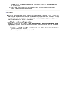 Page 441. If there are any sub woofer speakers near the monitor, unplug and relocate the woofer 
to another room.  
2. Remove all electronic devices such as radios, fans, clocks and telephones that are 
within 3 feet (one meter) of the monitor.  
 
 
 Useful Tips 
 
zA monitor recreates visual signals received from the computer. Therefore, if there is trouble with 
the computer or the video card, this can cause the monitor to become blank, have poor coloring, 
noise, Video mode not supported, etc. In this case,...