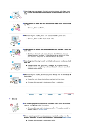 Page 6 
 
Clean the product using a soft cloth with a monitor cleaner only. If you must 
use a cleaner other than the monitor cleane r, dilute it with water at a ratio of 
1:10.  
 
 
When cleaning the power plug pins or dus ting the power outlet, clean it with a 
dry cloth.  
zOtherwise, it may result in fire. 
 
 
When cleaning the product, make su re to disconnect the power cord. 
zOtherwise, it may result in electric shock or fire. 
 
 
When cleaning the product, disconnect the  power cord and clean it...