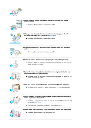 Page 7 
 
Do not place this product in a location exposed to moisture, dust, smoke, 
water, or in a car. 
zOtherwise, this may result  in electric shock or fire. 
 
 
When you drop the product or the case  is broken, turn the power off and 
disconnect the power cord. Contact a  Service Center. 
zOtherwise, this may result  in electric shock or fire. 
 
 
If thunder or lightening is occurring,  do not touch the power cord or antenna 
cable. 
zOtherwise, this may result  in electric shock or fire. 
 
 
Do not...