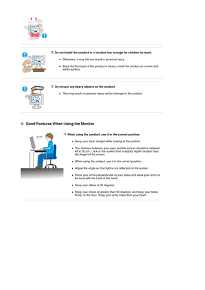Page 10 
 
 Do not install the product in a location low enough for children to reach. 
zOtherwise, it may fall and result in personal injury. 
zSince the front part of the product is heavy, install the product on a level and 
stable surface. 
 
 
 Do not put any heavy objects on the product. 
zThis may result in personal injury and/or damage to the product. 
 
 
 
 
  Good Postures When Using the Monitor 
  When using the product, use it in the correct position. 
zKeep your back straight wh ile looking at the...