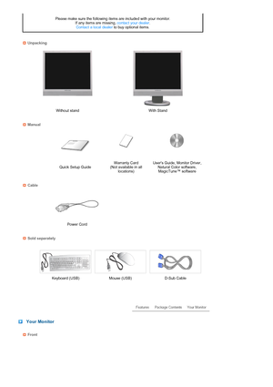 Page 12 
 
 
 
 
 
 
 
 
 
 
 
 
 
 
Please make sure the following items are included with your monitor.  
If any items are missing, contact your dealer.  
Contact a local dealer to buy optional items.
Unpacking
Without stand With Stand
Manual
 
 Quick Setup GuideWarranty Card  
(Not available in all 
locations)Users Guide, Monitor Driver, 
Natural Color software, 
MagicTune™ software
Cable
 
  
Power Cord    
Sold separately
 
  Keyboard (USB) Mouse (USB) D-Sub Cable
 
 
 
 Your Monitor
Front
 
 