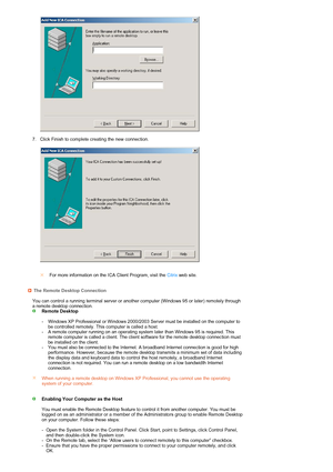 Page 24 
 
  
 
7. Click Finish to complete creating the new connection.  
 
 
 
 
 
For more information on the ICA Client Program, visit the Citrixweb site.
The Remote Desktop Connection
 You can control a running terminal server or another computer (Windows 95 or later) remotely through 
a remote desktop connection.
  Remote Desktop  
 
- Windows XP Professional or Windows 2000/2003 Server must be installed on the computer to 
be controlled remotely. This computer is called a host.
-
A remote computer...