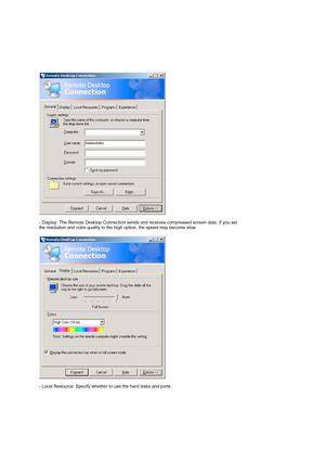 Page 26 
 
- Display: The Remote Desktop Connection sends and receives compressed screen data. If you set 
the resolution and color quality to the high option, the speed may become slow.  
 
 
- Local Resource: Specify whether to use the hard disks and ports.  
 