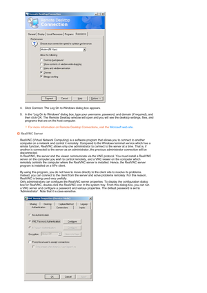 Page 28 
  
4. Click Connect. The Log On to Windows dialog box appears.  
 
5. In the “Log On to Windows” dialog box, type your username, password, and domain (if required), and 
then click OK. The Remote Desktop window will open and you will see the desktop settings, files, and 
programs that are on the host computer.  
 
 For more information on Remote Desktop Connections, visit the Microsoft web site.RealVNC Server 
 RealVNC (Virtual Network Computing) is a software program that allows you to connect to...