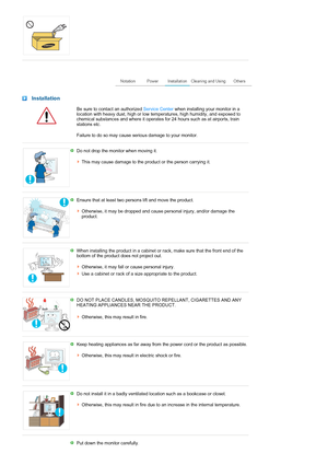 Page 4 
 
 Installation
  Be sure to contact an authorized Service Center when installing your monitor in a 
location with heavy dust, high or low temperatures, high humidity, and exposed to 
chemical substances and where it operates for 24 hours such as at airports, train 
stations etc. 
Failure to do so may cause serious damage to your monitor.
 
 
Do not drop the monitor when moving it. 
 
This may cause damage to the product or the person carrying it.
 
 
Ensure that at least two persons lift and move the...