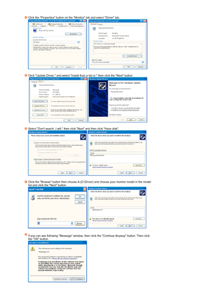 Page 37 
Click the Properties button on the Monitor tab and select Driver tab.  
     
 
Click Update Driver. and select Install from a list or. then click the Next button.  
   
 
Select Dont search ,I will. then click Next and then click Have disk.  
  
 
Click the Browse button then choose A:(D:\Driver) and choose your monitor model in the model 
list and click the Next button.  
  
 
If you can see following Message window, then click the Continue Anyway button. Then click 
the OK button.  
 