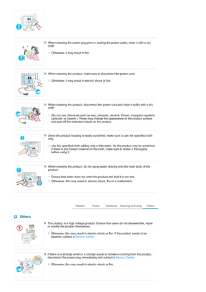 Page 6 
 
When cleaning the power plug pins or dusting the power outlet, clean it with a dry 
cloth. 
 
Otherwise, it may result in fire. 
 
 
When cleaning the product, make sure to disconnect the power cord. 
 
Otherwise, it may result in electric shock or fire. 
 
 
When cleaning the product, disconnect the power cord and clean it softly with a dry 
cloth. 
(Do not use chemicals such as wax, benzene, alcohol, thinner, mosquito repellant, 
lubricant, or cleaner.) These may change the appearance of the...