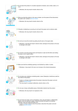 Page 7 Do not place this product in a location exposed to moisture, dust, smoke, water, or in 
a car. 
 
Otherwise, this may result in electric shock or fire. 
 
 
When you drop the product or the case is broken, turn the power off and disconnect 
the power cord. Contact a Service Center. 
 
Otherwise, this may result in electric shock or fire. 
 
 
If thunder or lightening is occurring, do not touch the power cord or antenna cable. 
 
Otherwise, this may result in electric shock or fire. 
 
 
Do not try to...