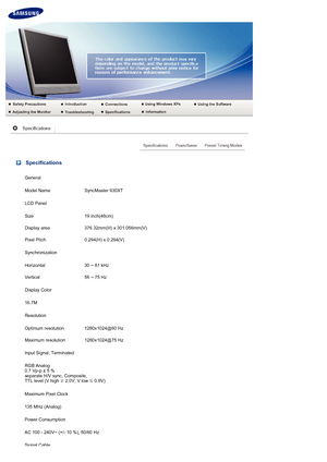 Page 61 Specifications
General
Model NameSyncMaster 930XT
LCD Panel
Size 19 inch(48cm)
Display area 376.32mm(H) x 301.056mm(V)
Pixel Pitch 0.294(H) x 0.294(V)
Synchronization
Horizontal 30 ~ 81 kHz
Vertical 56 ~ 75 Hz
Display Color
16.7M
Resolution
Optimum resolution 1280x1024@60 Hz
Maximum resolution 1280x1024@75 Hz
Input Signal, Terminated
RGB Analog 
0.7 Vp-p ± 5 % 
separate H/V sync, Composite,  
TTL level (V high  ≥ 2.0V, V low 
≤ 0.8V)
Maximum Pixel Clock
135 MHz (Analog)
Power Consumption
AC 100 - 240V~...