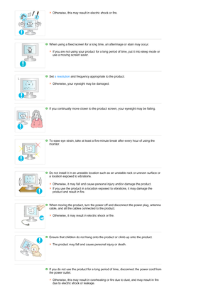 Page 8Otherwise, this may result in electric shock or fire. 
 
When using a fixed screen for a long time, an afterimage or stain may occur. 
 
If you are not using your product for a long period of time, put it into sleep mode or 
use a moving screen saver. 
 
Set a resolution and frequency appropriate to the product. 
 
Otherwise, your eyesight may be damaged. 
 
If you continually move closer to the product screen, your eyesight may be failing.
 
To ease eye strain, take at least a five-minute break after...