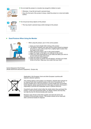 Page 10 
 
 
 
   
Do not install the product in a location low enough for children to reach. 
 
Otherwise, it may fall and result in personal injury.
Since the front part of the product is heavy, install the product on a level and stable 
surface. 
 
Do not put any heavy objects on the product. 
 
This may result in personal injury and/or damage to the product. 
 
Good Postures When Using the Monitor
 When using the product, use it in the correct position.
  
 
zKeep your back straight while looking at the...