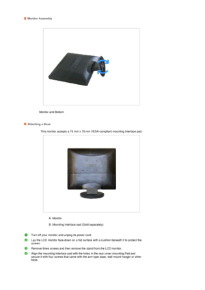 Page 21 
 Monitor Assembly
Monitor and Bottom  
 
 
 
Attaching a Base
This monitor accepts a 75 mm x 75 mm VESA-compliant mounting interface pad.
 
A. Monitor  
 
B. Mounting interface pad (Sold separately)  
 
Turn off your monitor and unplug its power cord.
Lay the LCD monitor face-down on a flat surface with a cushion beneath it to protect the 
screen.
Remove three screws and then remove the stand from the LCD monitor.
Align the mounting interface pad with the holes in the rear cover mounting Pad and...