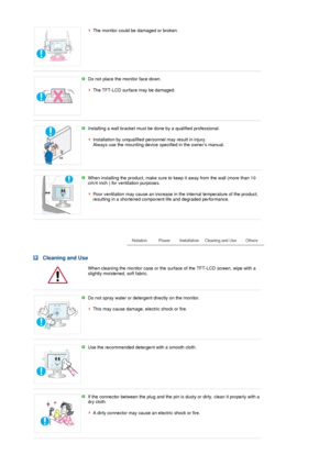 Page 5The monitor could be damaged or broken.
 
 
Do not place the monitor face down.  
 
The TFT-LCD surface may be damaged. 
 
 
Installing a wall bracket must be done by a qualified professional.  
 
Installation by unqualified personnel may result in injury.  
Always use the mounting device specified in the owners manual. 
 
 
When installing the product, make sure to keep it away from the wall (more than 10 
cm/4 inch ) for ventilation purposes.  
 
Poor ventilation may cause an increase in the internal...