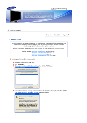 Page 17 Model
 
 
 Monitor Driver 
When prompted by the operating system for the monitor driver, insert the CD-ROM included with this 
monitor. Driver installation is slightly differ ent from one operating system to another. Follow the 
directions appropriate for the  operating system you have.  
 
Prepare a blank disk and download the  driver program file at the Internet web site shown below.  
 
Internet web site : http://www.samsung.com/  (WORLDWIDE)
http://www.samsung.com/monitor  (U.S.A)...