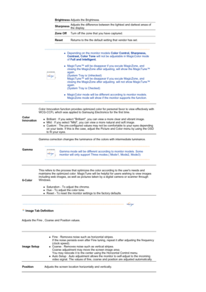 Page 26 
Brightness Adjusts the Brightness.  
Sharpness Adjusts the difference between the lightest and darkest areas of 
the display.  
Zone Off Turn off the zone that you have captured. 
Reset Returns to the the default setting that vendor has set. 
 
 
zDepending on the monitor models Color Control, Sharpness, 
Contrast, Color Tone will not be adjustable in MagicColor mode 
of Full and Intelligent.  
 
zMagicTune™ will be disappear if you excute MagicZone, and 
closing the MagicZone after adjusting, will...