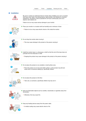 Page 4 Installation
  Be sure to contact an authorized Service Center when installing your set in a location 
with heavy dust, high or low temperatures, high humidity, and exposed to chemical 
substances, and where it will be operated for 24 hours continuously such as at 
airports, train stations etc. 
 
Failure to do so may cause serious damage to your monitor.
 
 
Place your monitor in a location with low humidity and a minimum of dust.  
 
Failure to do so may cause electric shock or fire inside the...
