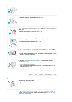 Page 6 
 
Use the recommended detergent with a smooth cloth. 
 
 
If the connector between the plug and the pin is dusty or dirty, clean it properly using 
a dry cloth.  
 
A dirty connector may cause electric shock or fire.
 
 
Make sure to unplug the power cord before cleaning the product.  
 
Otherwise, this may cause electric shock or fire. 
 
 
Unplug the power cord from the power outlet and wipe the product using a soft, dry 
cloth.  
 
Do not use any chemicals such as wax, benzene, alcohol, thinners,...