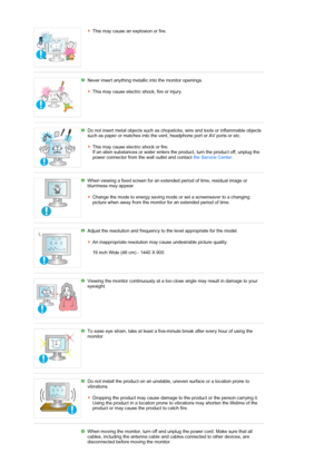 Page 8This may cause an explosion or fire. 
 
 
Never insert anything metallic into the monitor openings.  
 
This may cause electric shock, fire or injury. 
 
 
Do not insert metal objects such as chopsticks, wire and tools or inflammable objects 
such as paper or matches into the vent, headphone port or AV ports or etc.  
 
This may cause electric shock or fire. 
If an alien substances or water enters the product, turn the product off, unplug the 
power connector from the wall outlet and contact the Service...