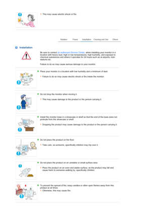 Page 4This may cause electric shock or fire.
 
 
 Installation
  Be sure to contact  an authorized Service Center , when installing your monitor in a 
location with heavy dust, high or low temperatures, high humidity, and exposed to 
chemical substances and where it operates for 24 hours such as at airports, train 
stations etc. 
 
Failure to do so ma
y cause serious damage to your monitor.
 
 
Place your monitor in a location with low humidity and a minimum of dust.  
 
Failure to do so may cause electric...