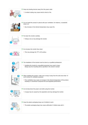 Page 5 Keep any heating devices away from the power cable.  
 
A melted coating may cause electric shock or fire.
 
 
Do not install the product in places with poor ventilation, for instance, a bookshelf, 
closet, etc.  
 
Any increase in the internal temperature may cause fire.
 
 
Put down the monitor carefully.  
 
Failing to do so may damage the monitor.
 
 
Do not place the monitor face down.  
 
This may damage the TFT-LCD surface. 
 
 
The installation of the bracket must be done by a qualified...
