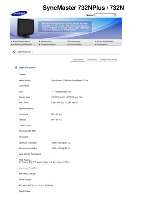 Page 65  
Model 
 Specifications
Ge nera l
Model  Name  SyncMaster 732NPlus/SyncMaster 732N
LCD Pane l
Size 17  Dia gonal (43 cm)
Disp lay  area 337.92  mm  (H) x  270.336  mm (V)
Pixe l Pitch 0.26 4 mm (H) x 0.264 mm (V)
Synchronization
Ho rizontal 30 ~ 81 kHz
Vertic al 56 ~ 75 Hz
Di sp lay  C ol or
8 bit  color (16.2M)
Re sol uti on
Op timum re solution 1280 x 1024@60 Hz
Max imum res olu tion 1280 x 1024@75 Hz
Inpu t Sig nal, Terminated
RGB Analog,  
0.7 Vp-p ± 5%, TTL lev el (V high  ≥ 2.0V, V low  ≤ 0.8V)...