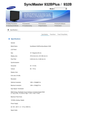 Page 68  
Model 
 Specifications
Ge nera l
Model  Name  SyncMaster 932BPlus/SyncMaster 932B
LCD Pane l
Size 19  Dia gonal (48 cm)
Disp lay  area 376.32  mm  (H) x  301.056  mm (V)
Pixe l Pitch 0.29 4 mm (H) x 0.294 mm (V)
Synchronization
Ho rizontal 30 ~ 81 kHz
Vertic al 56 ~ 75 Hz
Di sp lay  C ol or
8 bit  color (16.2M)
Re sol uti on
Op timum re solution 1280 x 1024@60 Hz
Max imum res olu tion 1280 x 1024@75 Hz
Inpu t Sig nal, Terminated
RGB Analog, DVI(Digital Visual Interface) Compliant Digital RGB 
0.7 Vp-p...