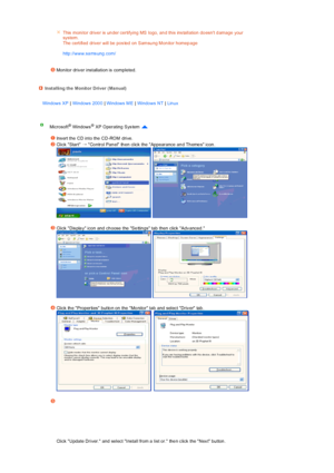 Page 20 
 
 
 
   
 
This  monitor drive r is  un der certifying MS logo, an d this ins tallation  do esnt d amage your 
system.  
The  certified  drive r  will be  pos ted  on  Samsu ng Mon itor  homep age   
 
http://www.samsung.com/ 
Mon itor driv er  installation is  completed. 
Installing the Monitor Driver (Ma nual)
Windows XP | Windows 200 0 | Windows ME | Windows NT | Lin ux 
Microsoft® Windows®  XP Operating  Sys tem  
 
Ins ert the  CD into the  CD -ROM  drive.
Click Start →  Co ntrol Pan el  th en...