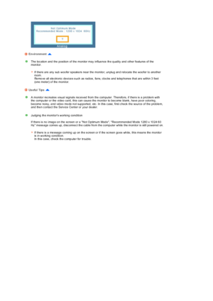 Page 49 
 
 
   
 Environment 
The loc ation and the position of the monitor may  influe nce th e q uality and other featu res  of the 
monitor.  
 
If there a re  any  sub  woo fer s peake rs  near the  monito r, un plu g an d relocate  the  woofer to  another 
room.  
Re mo ve all ele ctronic device s s uch as rad ios , fa ns, cloc ks and te lep hones  that are within 3  feet 
(one  meter) o f  the  monitor. 
Us eful Tips 
A monito r rec reates visua l signals rec eived from the computer. Therefo re, if there...