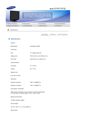 Page 50  
Model 
 Specifications
Ge nera l
Mod el Name SyncMaster 93 2BF
LCD Pane l
Size 19  Dia gonal (48 cm)
Disp lay  area 376.32  mm  (H) x  301.056  mm (V)
Pixe l Pitch 0.29 4 mm (H) x 0.294 mm (V)
Synchronization
Ho rizontal 30 ~ 81 kHz
Vertic al 56 ~ 75 Hz
Di sp lay  C ol or
8 bit c olo r  (16.7M)
Re sol uti on
Op timum re solution 1280 x 1024@60 Hz
Max imum res olu tion 1280 x 1024@75 Hz
Inpu t Sig nal, Terminated
RGB Analog, DVI(Digital Visual Interface) Compliant Digital RGB 
0.7 Vp-p ± 5%, TTL lev el...