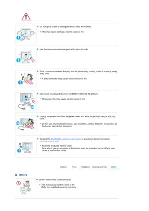 Page 6 
 
Do  no t spray water or deterg ent dire ctly onto the  monito r.  
 
This  may  cau se  damage, e lec tric  s hock  or fire. 
 
 
Us e the re commended detergent with  a smooth cloth . 
 
 
If the conn ector between th e plug and  the pin is dusty or dirty, c lea n it properly u sing 
a dry  cloth .   
 
A dirty conn ector may cause  elec tric  sh ock or fire.
 
 
Mak e s ure  to u nplug  the  powe r  cord be fore  cleaning  the  produc t.   
 
Otherwis e,  this  may  cau se  ele ctric s hock  or...